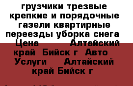 грузчики трезвые крепкие и порядочные газели квартирные переезды уборка снега  › Цена ­ 250 - Алтайский край, Бийск г. Авто » Услуги   . Алтайский край,Бийск г.